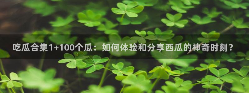 51cg热门大瓜今日吃瓜：吃瓜合集1+100个瓜：如何体验和分享西瓜的神奇时刻？