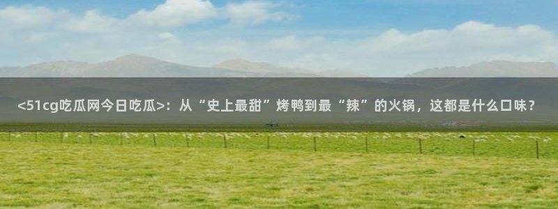 吃瓜网是全网更新最快：<51cg吃瓜网今日吃瓜>：从“史上最甜”烤鸭到最“辣”的火锅，这都是什么口味？